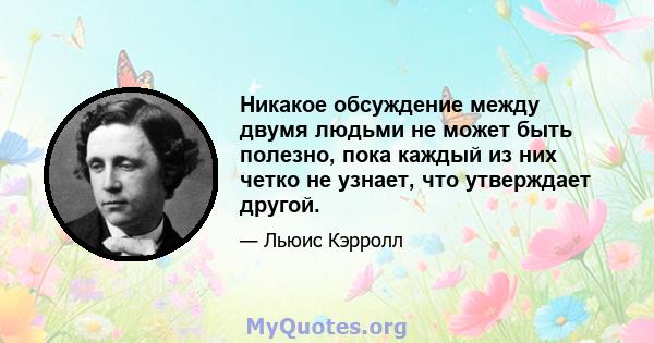 Никакое обсуждение между двумя людьми не может быть полезно, пока каждый из них четко не узнает, что утверждает другой.