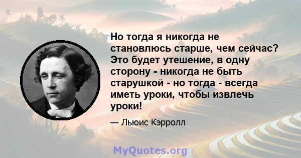 Но тогда я никогда не становлюсь старше, чем сейчас? Это будет утешение, в одну сторону - никогда не быть старушкой - но тогда - всегда иметь уроки, чтобы извлечь уроки!