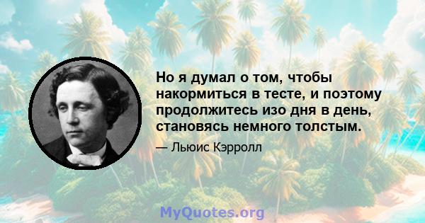 Но я думал о том, чтобы накормиться в тесте, и поэтому продолжитесь изо дня в день, становясь немного толстым.