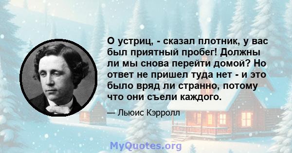 О устриц, - сказал плотник, у вас был приятный пробег! Должны ли мы снова перейти домой? Но ответ не пришел туда нет - и это было вряд ли странно, потому что они съели каждого.