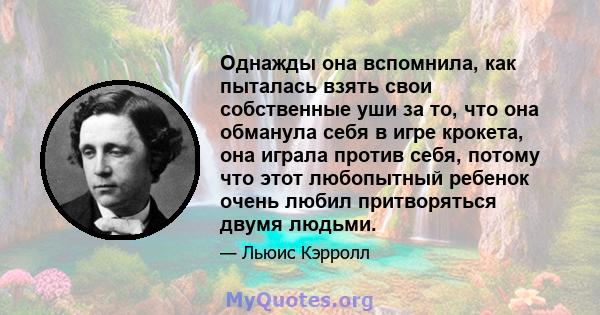 Однажды она вспомнила, как пыталась взять свои собственные уши за то, что она обманула себя в игре крокета, она играла против себя, потому что этот любопытный ребенок очень любил притворяться двумя людьми.