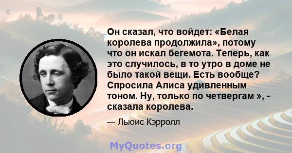 Он сказал, что войдет: «Белая королева продолжила», потому что он искал бегемота. Теперь, как это случилось, в то утро в доме не было такой вещи. Есть вообще? Спросила Алиса удивленным тоном. Ну, только по четвергам »,