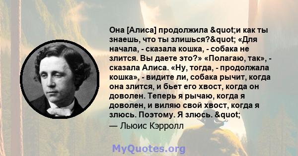 Она [Алиса] продолжила "и как ты знаешь, что ты злишься?" «Для начала, - сказала кошка, - собака не злится. Вы даете это?» «Полагаю, так», - сказала Алиса. «Ну, тогда, - продолжала кошка», - видите ли, собака