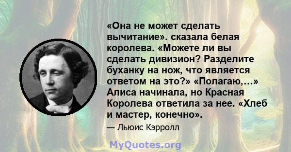 «Она не может сделать вычитание». сказала белая королева. «Можете ли вы сделать дивизион? Разделите буханку на нож, что является ответом на это?» «Полагаю,…» Алиса начинала, но Красная Королева ответила за нее. «Хлеб и