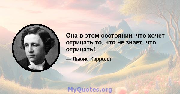 Она в этом состоянии, что хочет отрицать то, что не знает, что отрицать!