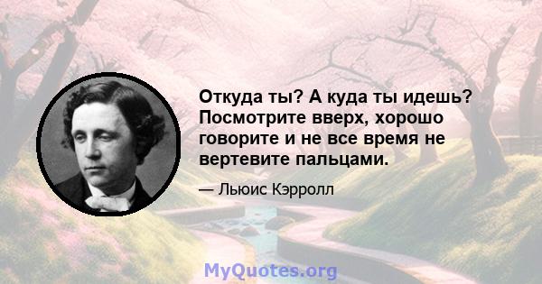 Откуда ты? А куда ты идешь? Посмотрите вверх, хорошо говорите и не все время не вертевите пальцами.