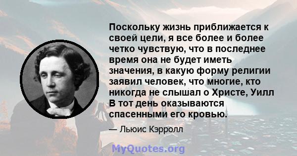 Поскольку жизнь приближается к своей цели, я все более и более четко чувствую, что в последнее время она не будет иметь значения, в какую форму религии заявил человек, что многие, кто никогда не слышал о Христе, Уилл В