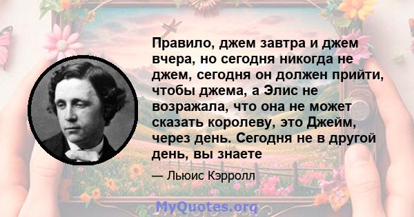 Правило, джем завтра и джем вчера, но сегодня никогда не джем, сегодня он должен прийти, чтобы джема, а Элис не возражала, что она не может сказать королеву, это Джейм, через день. Сегодня не в другой день, вы знаете