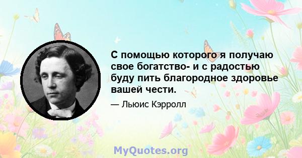 С помощью которого я получаю свое богатство- и с радостью буду пить благородное здоровье вашей чести.