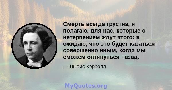 Смерть всегда грустна, я полагаю, для нас, которые с нетерпением ждут этого: я ожидаю, что это будет казаться совершенно иным, когда мы сможем оглянуться назад.