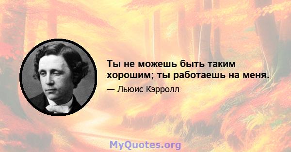 Ты не можешь быть таким хорошим; ты работаешь на меня.