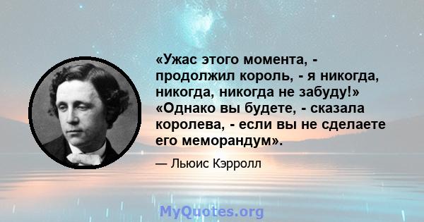 «Ужас этого момента, - продолжил король, - я никогда, никогда, никогда не забуду!» «Однако вы будете, - сказала королева, - если вы не сделаете его меморандум».