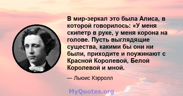 В мир-зеркал это была Алиса, в которой говорилось: «У меня скипетр в руке, у меня корона на голове. Пусть выглядящие существа, какими бы они ни были, приходите и поужинают с Красной Королевой, Белой Королевой и мной.