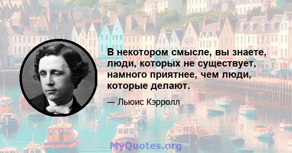 В некотором смысле, вы знаете, люди, которых не существует, намного приятнее, чем люди, которые делают.