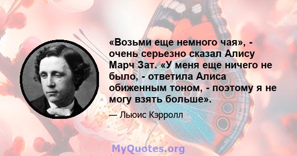 «Возьми еще немного чая», - очень серьезно сказал Алису Марч Зат. «У меня еще ничего не было, - ответила Алиса обиженным тоном, - поэтому я не могу взять больше».