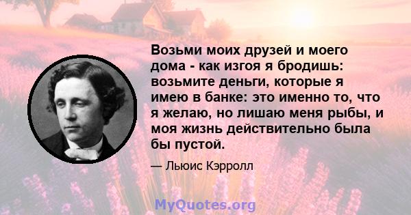 Возьми моих друзей и моего дома - как изгоя я бродишь: возьмите деньги, которые я имею в банке: это именно то, что я желаю, но лишаю меня рыбы, и моя жизнь действительно была бы пустой.