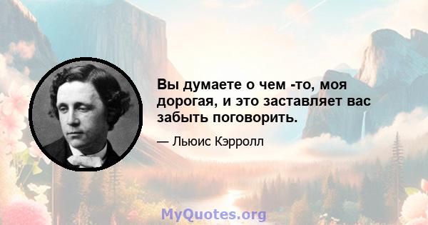 Вы думаете о чем -то, моя дорогая, и это заставляет вас забыть поговорить.