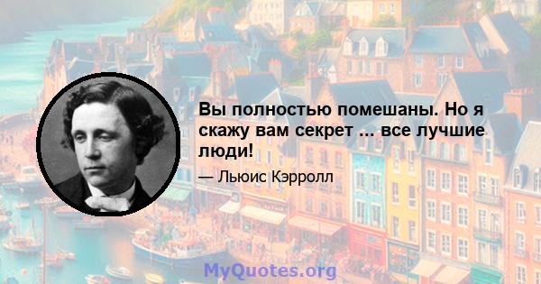 Вы полностью помешаны. Но я скажу вам секрет ... все лучшие люди!