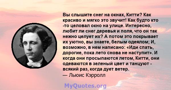 Вы слышите снег на окнах, Китти? Как красиво и мягко это звучит! Как будто кто -то целовал окно на улице. Интересно, любит ли снег деревья и поля, что он так нежно целует их? А потом это покрывает их уютно, вы знаете,