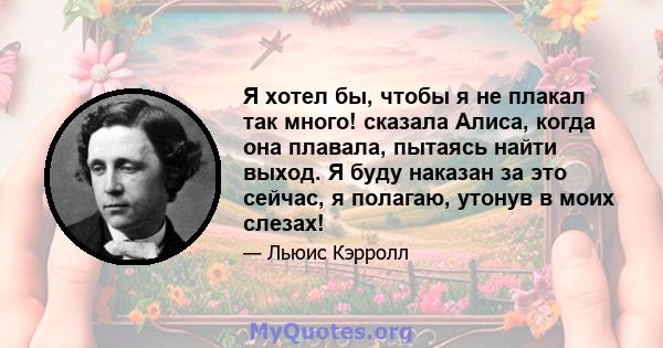 Я хотел бы, чтобы я не плакал так много! сказала Алиса, когда она плавала, пытаясь найти выход. Я буду наказан за это сейчас, я полагаю, утонув в моих слезах!