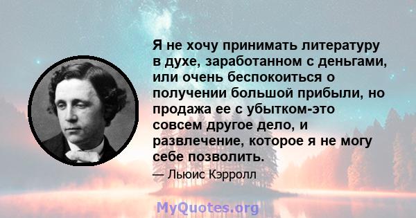 Я не хочу принимать литературу в духе, заработанном с деньгами, или очень беспокоиться о получении большой прибыли, но продажа ее с убытком-это совсем другое дело, и развлечение, которое я не могу себе позволить.