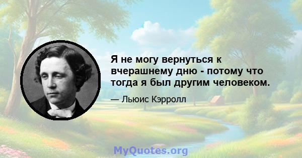 Я не могу вернуться к вчерашнему дню - потому что тогда я был другим человеком.