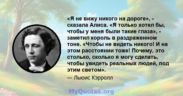 «Я не вижу никого на дороге», - сказала Алиса. «Я только хотел бы, чтобы у меня были такие глаза», - заметил король в раздраженном тоне. «Чтобы не видеть никого! И на этом расстоянии тоже! Почему, это столько, сколько я 