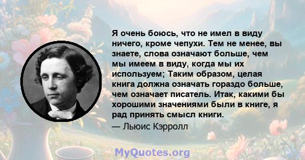 Я очень боюсь, что не имел в виду ничего, кроме чепухи. Тем не менее, вы знаете, слова означают больше, чем мы имеем в виду, когда мы их используем; Таким образом, целая книга должна означать гораздо больше, чем