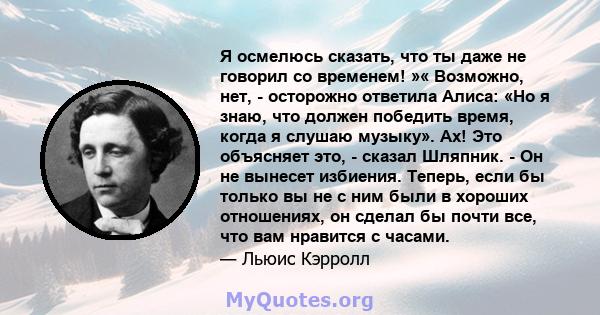 Я осмелюсь сказать, что ты даже не говорил со временем! »« Возможно, нет, - осторожно ответила Алиса: «Но я знаю, что должен победить время, когда я слушаю музыку». Ах! Это объясняет это, - сказал Шляпник. - Он не