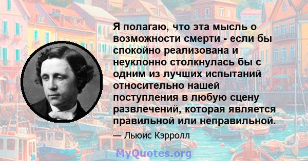 Я полагаю, что эта мысль о возможности смерти - если бы спокойно реализована и неуклонно столкнулась бы с одним из лучших испытаний относительно нашей поступления в любую сцену развлечений, которая является правильной