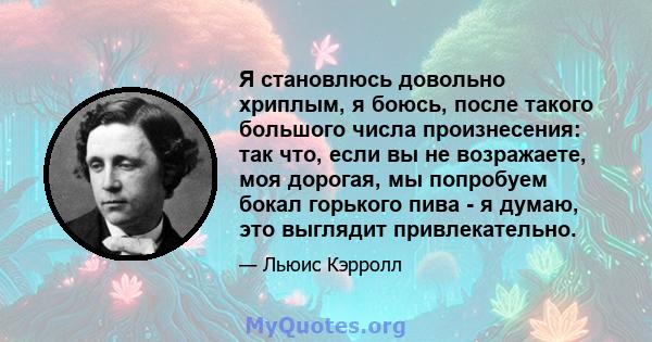 Я становлюсь довольно хриплым, я боюсь, после такого большого числа произнесения: так что, если вы не возражаете, моя дорогая, мы попробуем бокал горького пива - я думаю, это выглядит привлекательно.