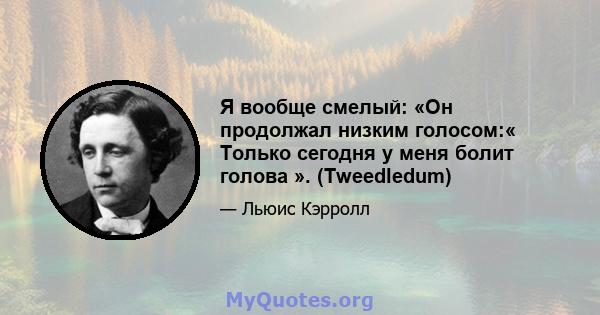 Я вообще смелый: «Он продолжал низким голосом:« Только сегодня у меня болит голова ». (Tweedledum)