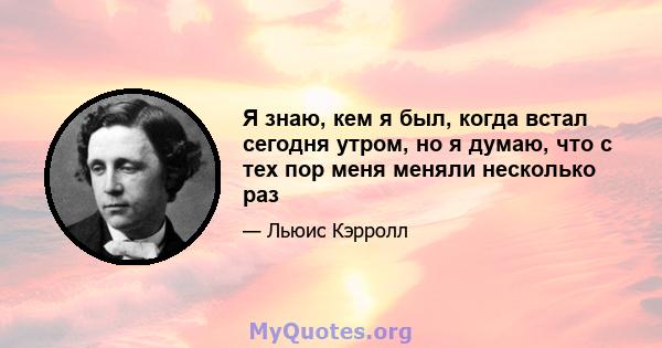 Я знаю, кем я был, когда встал сегодня утром, но я думаю, что с тех пор меня меняли несколько раз