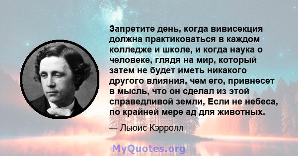 Запретите день, когда вивисекция должна практиковаться в каждом колледже и школе, и когда наука о человеке, глядя на мир, который затем не будет иметь никакого другого влияния, чем его, привнесет в мысль, что он сделал