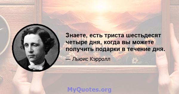 Знаете, есть триста шестьдесят четыре дня, когда вы можете получить подарки в течение дня.