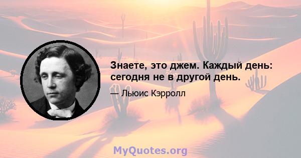 Знаете, это джем. Каждый день: сегодня не в другой день.