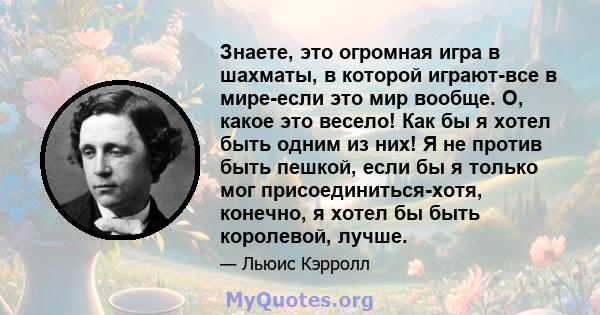 Знаете, это огромная игра в шахматы, в которой играют-все в мире-если это мир вообще. О, какое это весело! Как бы я хотел быть одним из них! Я не против быть пешкой, если бы я только мог присоединиться-хотя, конечно, я