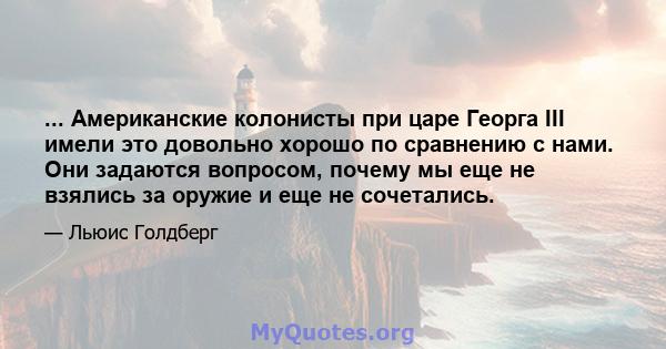 ... Американские колонисты при царе Георга III имели это довольно хорошо по сравнению с нами. Они задаются вопросом, почему мы еще не взялись за оружие и еще не сочетались.