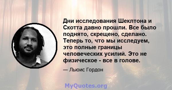 Дни исследования Шеклтона и Скотта давно прошли. Все было поднято, скрещено, сделано. Теперь то, что мы исследуем, это полные границы человеческих усилий. Это не физическое - все в голове.