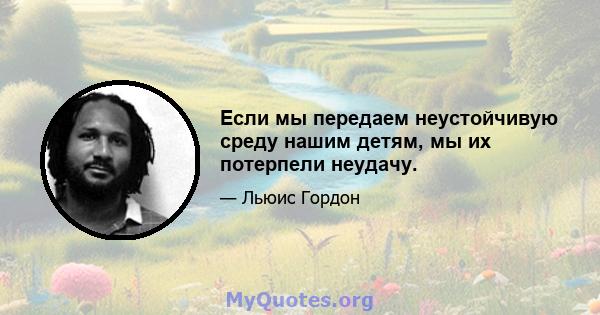 Если мы передаем неустойчивую среду нашим детям, мы их потерпели неудачу.