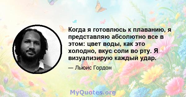 Когда я готовлюсь к плаванию, я представляю абсолютно все в этом: цвет воды, как это холодно, вкус соли во рту. Я визуализирую каждый удар.