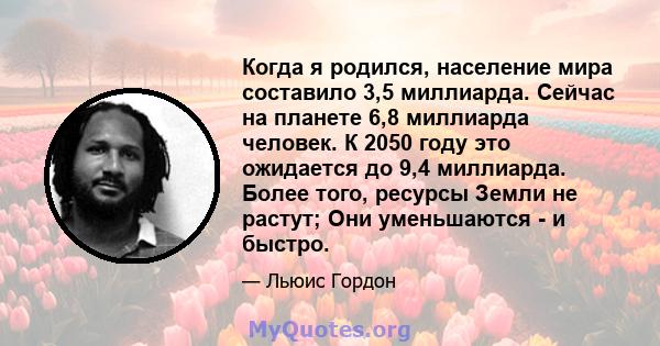 Когда я родился, население мира составило 3,5 миллиарда. Сейчас на планете 6,8 миллиарда человек. К 2050 году это ожидается до 9,4 миллиарда. Более того, ресурсы Земли не растут; Они уменьшаются - и быстро.