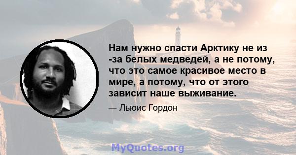 Нам нужно спасти Арктику не из -за белых медведей, а не потому, что это самое красивое место в мире, а потому, что от этого зависит наше выживание.