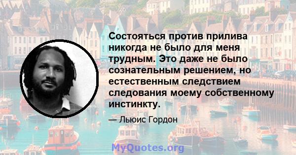 Состояться против прилива никогда не было для меня трудным. Это даже не было сознательным решением, но естественным следствием следования моему собственному инстинкту.