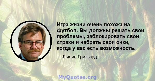 Игра жизни очень похожа на футбол. Вы должны решать свои проблемы, заблокировать свои страхи и набрать свои очки, когда у вас есть возможность.