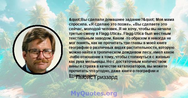 "Вы сделали домашнее задание?" Моя мама спросила. «Я сделаю это позже». «Вы сделаете это сейчас, молодой человек. Я не хочу, чтобы вы начали третью смену в Flagg-Utica». Flagg-Utica был местным текстильным