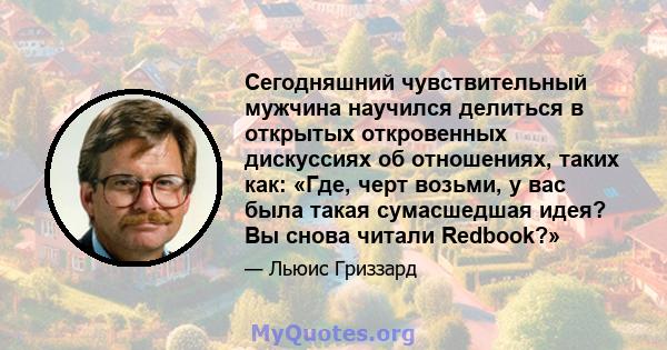 Сегодняшний чувствительный мужчина научился делиться в открытых откровенных дискуссиях об отношениях, таких как: «Где, черт возьми, у вас была такая сумасшедшая идея? Вы снова читали Redbook?»