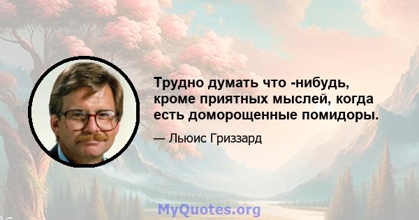 Трудно думать что -нибудь, кроме приятных мыслей, когда есть доморощенные помидоры.