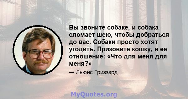 Вы звоните собаке, и собака сломает шею, чтобы добраться до вас. Собаки просто хотят угодить. Призовите кошку, и ее отношение: «Что для меня для меня?»