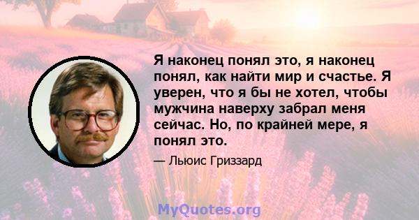 Я наконец понял это, я наконец понял, как найти мир и счастье. Я уверен, что я бы не хотел, чтобы мужчина наверху забрал меня сейчас. Но, по крайней мере, я понял это.